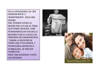 EN LA ANTIGÜEDAD UN SER
OBNIPONTENTE U
OMNIPRESENTE OSEA UNA
DEIDAD
ERA TOMADO COMO LA
RAZON POR LA CUAL SE TENIA
QUE TENER UN BUEN COM-
PORTAMIENTO.HOY EN DIA LA
RAZONES POR LA CUALES LAS
PERSONAS EN GRAN MAYORIA
TOMAN LA DECISIÓN DE
TENER UNA ETICA MORAL Y
PROFESIONAL MARCADA Y
ESTABLECIDA, ES POR SER
CORRECTOS
ANTE UNA SOCIEDAD Y ANTE
UN ENTORNO
 