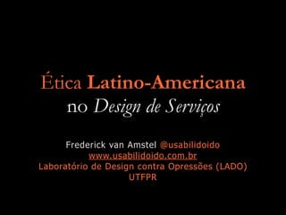 Ética Latino-Americana
no Design de Serviços
Frederick van Amstel @usabilidoido
www.usabilidoido.com.br
Laboratório de Design contra Opressões (LADO)
UTFPR
 