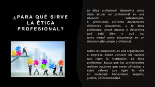 ¿ PA R A Q U É S I R V E
L A É T I C A
P R O F E S I O N A L ?
La ética profesional determina cómo
debe actuar un profesional en una
situación determinada.
El profesional enfrenta diariamente
diferentes situaciones, y la ética
profesional prevé errores y determina
qué está bien y qué no,
tanto moral como éticamente en un
determinado campo profesional.
Todos los empleados de una organización
o empresa deben conocer los valores
que rigen la institución. La ética
profesional busca que los profesionales
realicen acciones que vayan alineadas a
estos valores que rigen la vida
en sociedad: honestidad, respeto,
justicia, responsabilidad.
 