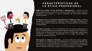 C A R A C T E R Í S T I C A S D E
L A É T I C A P R O F E S I O N A L
Refleja los valores de una profesión u organización._ Supone que los
profesionales guíen su accionar a través de estos valores y que sus actos
beneficien a la profesión y a toda la sociedad, los actos éticos implican
responsabilidad.
En algunos casos se encuentra especificada en códigos de ética._ Muchas
profesiones y organizaciones o empresas poseen un código de ética en el
que se especifican las conductas esperables y no esperables de los miembros
y profesionales.
No implica coacción._ El no cumplimiento de las normas establecidas en
base a la ética profesional se encuentra libre de castigos físicos, sanciones o
multas, esto la diferencia de las normas jurídicas. Sin embargo, cuando estas
normativas se encuentran especificadas en el código deontológico, si
pueden ser objeto de sanción.
Está basada en deberes y derechos._ La ética profesional implica deberes
que deben ser cumplidos por los profesionales. Los derechos también son
importantes en la ética profesional, ya que si un profesional sostiene que
hay algo que no responde a lo que él considera correcto en su pensamiento
ético, no debería estar bajo ninguna circunstancia obligado a hacerlo.
 