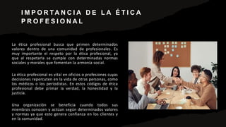 I M P O R TA N C I A D E L A É T I C A
P R O F E S I O N A L
La ética profesional busca que primen determinados
valores dentro de una comunidad de profesionales. Es
muy importante el respeto por la ética profesional, ya
que al respetarla se cumple con determinadas normas
sociales y morales que fomentan la armonía social.
La ética profesional es vital en oficios o profesiones cuyas
decisiones repercuten en la vida de otras personas, como
los médicos o los periodistas. En estos códigos de ética
profesional debe primar la verdad, la honestidad y la
justicia.
Una organización se beneficia cuando todos sus
miembros conocen y actúan según determinados valores
y normas ya que esto genera confianza en los clientes y
en la comunidad.
 