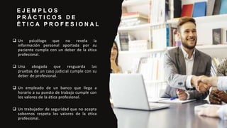 E J E M P L O S
P R Á C T I C O S D E
É T I C A P R O F E S I O N A L
 Un psicólogo que no revela la
información personal aportada por su
paciente cumple con un deber de la ética
profesional.
 Una abogada que resguarda las
pruebas de un caso judicial cumple con su
deber de profesional.
 Un empleado de un banco que llega a
horario a su puesto de trabajo cumple con
los valores de la ética profesional.
 Un trabajador de seguridad que no acepta
sobornos respeta los valores de la ética
profesional.
 