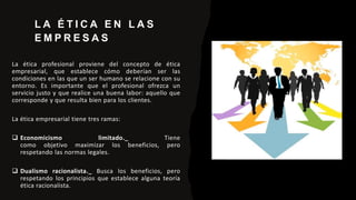 L A É T I C A E N L A S
E M P R E S A S
La ética profesional proviene del concepto de ética
empresarial, que establece cómo deberían ser las
condiciones en las que un ser humano se relacione con su
entorno. Es importante que el profesional ofrezca un
servicio justo y que realice una buena labor: aquello que
corresponde y que resulta bien para los clientes.
La ética empresarial tiene tres ramas:
 Economicismo limitado._ Tiene
como objetivo maximizar los beneficios, pero
respetando las normas legales.
 Dualismo racionalista._ Busca los beneficios, pero
respetando los principios que establece alguna teoría
ética racionalista.
 