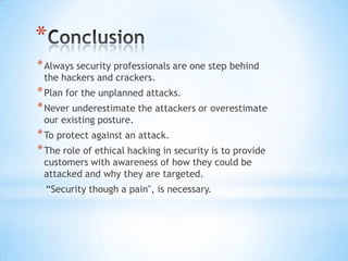 *
* Always security professionals are one step behind
 the hackers and crackers.
* Plan for the unplanned attacks.
* Never underestimate the attackers or overestimate
 our existing posture.
* To protect against an attack.
* The role of ethical hacking in security is to provide
 customers with awareness of how they could be
 attacked and why they are targeted.
  “Security though a pain", is necessary.
 