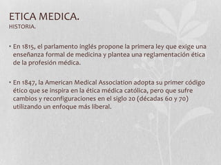 ETICA MEDICA.
HISTORIA.
• En 1815, el parlamento inglés propone la primera ley que exige una
enseñanza formal de medicina y plantea una reglamentación ética
de la profesión médica.
• En 1847, la American Medical Association adopta su primer código
ético que se inspira en la ética médica católica, pero que sufre
cambios y reconfiguraciones en el siglo 20 (décadas 60 y 70)
utilizando un enfoque más liberal.
 