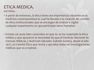 ETICA MEDICA.
HISTORIA.
• A partir de entonces, la ética tiene una importancia creciente en la
medicina contemporánea lo cual ha llevado a la creación de comités
de ética institucionales que se encargan de evaluar y vigilar
cualquier experimento en que participan seres humanos.
• Existen ya casos bien conocidos en que no se ha respetado la ética
médica y que apoyaron la necesidad de que el Instituto Nacional de
Ciencias Médicas y Nutrición Salvador Zubirán tuviera, desde el año
1977, un Comité Ético que revisa y aprueba todas las investigaciones
médicas que va a realizar.
 