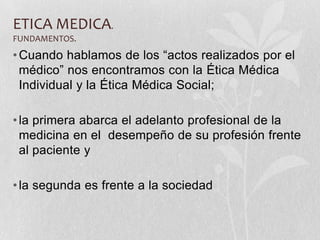 ETICA MEDICA.
FUNDAMENTOS.
•Cuando hablamos de los “actos realizados por el
médico” nos encontramos con la Ética Médica
Individual y la Ética Médica Social;
•la primera abarca el adelanto profesional de la
medicina en el desempeño de su profesión frente
al paciente y
•la segunda es frente a la sociedad
 