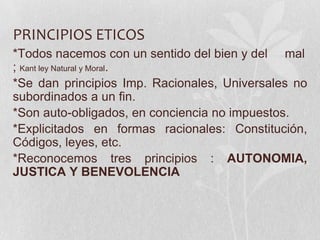 PRINCIPIOS ETICOS
*Todos nacemos con un sentido del bien y del mal
; Kant ley Natural y Moral.
*Se dan principios Imp. Racionales, Universales no
subordinados a un fin.
*Son auto-obligados, en conciencia no impuestos.
*Explicitados en formas racionales: Constitución,
Códigos, leyes, etc.
*Reconocemos tres principios : AUTONOMIA,
JUSTICA Y BENEVOLENCIA
 