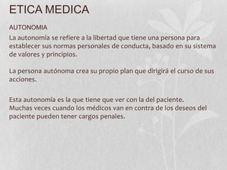 ETICA MEDICA
AUTONOMIA
La autonomía se refiere a la libertad que tiene una persona para
establecer sus normas personales de conducta, basado en su sistema
de valores y principios.
La persona autónoma crea su propio plan que dirigirá el curso de sus
acciones.
Esta autonomía es la que tiene que ver con la del paciente.
Muchas veces cuando los médicos van en contra de los deseos del
paciente pueden tener cargos penales.
 