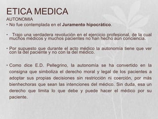 ETICA MEDICA
AUTONOMIA
• No fue contemplada en el Juramento hipocrático.
• Trajo una verdadera revolución en el ejercicio profesional, de la cual
muchos médicos y muchos pacientes no han hecho aún conciencia.
• Por supuesto que durante el acto médico la autonomía tiene que ver
con la del paciente y no con la del médico.
• Como dice E.D. Pellegrino, la autonomía se ha convertido en la
consigna que simboliza el derecho moral y legal de los pacientes a
adoptar sus propias decisiones sin restricción ni coerción, por más
bienhechoras que sean las intenciones del médico. Sin duda, esa un
derecho que limita lo que debe y puede hacer el médico por su
paciente.
 