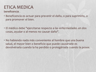 ETICA MEDICA
beneficencia .
• Beneficencia es actuar para prevenir el daño, o para suprimirlo, o
para promover el bien.
• El médico debe "ejercitarse respecto a las enfermedades en dos
cosas, ayudar o al menos no causar daño".
• No habiendo nada más conveniente al hombre que una buena
salud, el mayor bien o beneficio que puede causársele es
devolvérsela cuando la ha perdido o protegérsela cuando la posee.
 