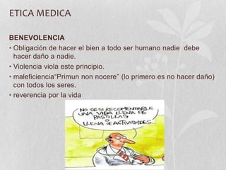 ETICA MEDICA
BENEVOLENCIA
• Obligación de hacer el bien a todo ser humano nadie debe
hacer daño a nadie.
• Violencia viola este principio.
• maleficiencia“Primun non nocere” (lo primero es no hacer daño)
con todos los seres.
• reverencia por la vida
 