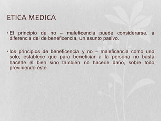 ETICA MEDICA
• El principio de no – maleficencia puede considerarse, a
diferencia del de beneficencia, un asunto pasivo.
• los principios de beneficencia y no – maleficencia como uno
solo, establece que para beneficiar a la persona no basta
hacerle el bien sino también no hacerle daño, sobre todo
previniendo éste
 
