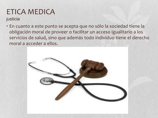 ETICA MEDICA
justicia
• En cuanto a este punto se acepta que no sólo la sociedad tiene la
obligación moral de proveer o facilitar un acceso igualitario a los
servicios de salud, sino que además todo individuo tiene el derecho
moral a acceder a ellos.
 