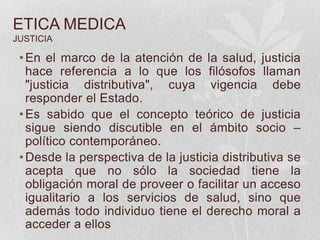 ETICA MEDICA
JUSTICIA
•En el marco de la atención de la salud, justicia
hace referencia a lo que los filósofos llaman
"justicia distributiva", cuya vigencia debe
responder el Estado.
•Es sabido que el concepto teórico de justicia
sigue siendo discutible en el ámbito socio –
político contemporáneo.
•Desde la perspectiva de la justicia distributiva se
acepta que no sólo la sociedad tiene la
obligación moral de proveer o facilitar un acceso
igualitario a los servicios de salud, sino que
además todo individuo tiene el derecho moral a
acceder a ellos
 