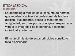 ETICA MEDICA.
DENTOLOGIA.
• La deontología médica es el conjunto de normas
que regulan la actuación profesional de la clase
médica. Sus deberes, desde la más remota
antigüedad, en unos pocos principios: respeto a la
vida, a la integridad de la persona, a la salud
individual y colectiva.
• El incumplimiento de estos principios constituye
falta disciplinaría.
 