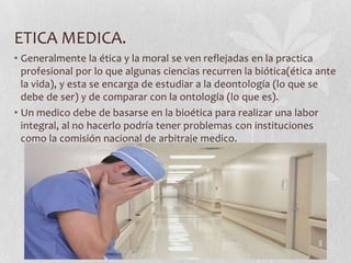 ETICA MEDICA.
• Generalmente la ética y la moral se ven reflejadas en la practica
profesional por lo que algunas ciencias recurren la biótica(ética ante
la vida), y esta se encarga de estudiar a la deontología (lo que se
debe de ser) y de comparar con la ontología (lo que es).
• Un medico debe de basarse en la bioética para realizar una labor
integral, al no hacerlo podría tener problemas con instituciones
como la comisión nacional de arbitraje medico.
 