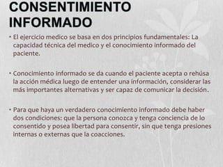 • El ejercicio medico se basa en dos principios fundamentales: La
capacidad técnica del medico y el conocimiento informado del
paciente.
• Conocimiento informado se da cuando el paciente acepta o rehúsa
la acción médica luego de entender una información, considerar las
más importantes alternativas y ser capaz de comunicar la decisión.
• Para que haya un verdadero conocimiento informado debe haber
dos condiciones: que la persona conozca y tenga conciencia de lo
consentido y posea libertad para consentir, sin que tenga presiones
internas o externas que la coacciones.
 