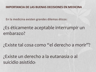 IMPORTANCIA DE LAS BUENAS DECISIONES EN MEDICINA
En la medicina existen grandes dilemas éticos:
¿Es éticamente aceptable interrumpir un
embarazo?
¿Existe tal cosa como “el derecho a morir”?
¿Existe un derecho a la eutanasia o al
suicidio asistido?
 
