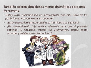 También existen situaciones menos dramáticas pero más
frecuentes.
• ¿Estoy acaso prescribiendo un medicamento que está fuera de las
posibilidades económicas de mi paciente?
• ¿Están adecuadamente protegidas su intimidad y su dignidad?
• ¿He proporcionado información adecuada para que el paciente
entienda su situación, estudie sus alternativas, decida como
proceder y colabore en el tratamiento?
 