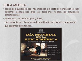 ETICA MEDICA.
• Todas las equivocaciones nos imponen un costo personal, por lo cual
debemos asegurarnos que las decisiones tengan las siguientes
características:
• autónomas, es decir propias y libres,
• que constituyan el producto de la reflexión inteligente e informada,
que sepamos defenderlas.
 