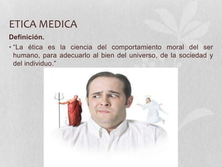 ETICA MEDICA
Definición.
• “La ética es la ciencia del comportamiento moral del ser
humano, para adecuarlo al bien del universo, de la sociedad y
del individuo.”
 