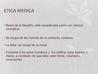 ETICA MEDICA
• Rama de la filosofía, está considerada como una ciencia
normativa.
• Se ocupa de las normas de la conducta humana.
• La ética se ocupa de la moral.
• Compete a los actos humanos y los califica como buenos o
malos, a condición de que ellos sean libres, voluntario,
conscientes
 