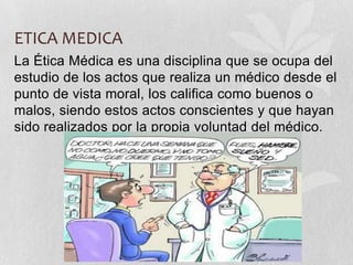 ETICA MEDICA
La Ética Médica es una disciplina que se ocupa del
estudio de los actos que realiza un médico desde el
punto de vista moral, los califica como buenos o
malos, siendo estos actos conscientes y que hayan
sido realizados por la propia voluntad del médico.
 