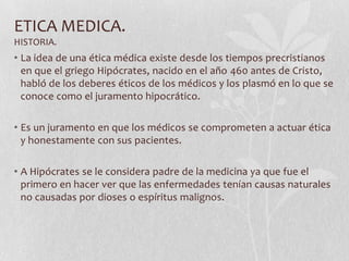 ETICA MEDICA.
HISTORIA.
• La idea de una ética médica existe desde los tiempos precristianos
en que el griego Hipócrates, nacido en el año 460 antes de Cristo,
habló de los deberes éticos de los médicos y los plasmó en lo que se
conoce como el juramento hipocrático.
• Es un juramento en que los médicos se comprometen a actuar ética
y honestamente con sus pacientes.
• A Hipócrates se le considera padre de la medicina ya que fue el
primero en hacer ver que las enfermedades tenían causas naturales
no causadas por dioses o espíritus malignos.
 