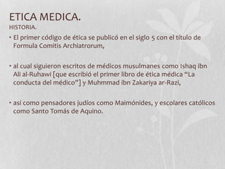 ETICA MEDICA.
HISTORIA.
• El primer código de ética se publicó en el siglo 5 con el título de
Formula Comitis Archiatrorum,
• al cual siguieron escritos de médicos musulmanes como Ishaq ibn
Ali al-Ruhawi [que escribió el primer libro de ética médica “La
conducta del médico”] y Muhmmad ibn Zakariya ar-Razi,
• así como pensadores judíos como Maimónides, y escolares católicos
como Santo Tomás de Aquino.
 
