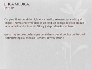 ETICA MEDICA.
HISTORIA
• Ya para fines del siglo 18, la ética médica se estructura más, y el
inglés Thomas Percival publica en 1794 un código de ética en que
aparecen los términos de ética y jurisprudencia médicas,
• pero hay autores de hoy que consideran que el código de Percival
sobreprotegía al médico [Berlant, Jeffrey (1975)
 