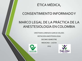ÉTICA MÉDICA,
CONSENTIMIENTO INFORMADO Y
MARCO LEGAL DE LA PRÁCTICA DE LA
ANESTESIOLOGÍA EN COLOMBIA
CRISTHIAN LORENZO GARCIA VALDES

ROTACION ANESTESIOLOGIA
DECIMO SEMESTRE
MEDICINA – UCEVA
2013

 