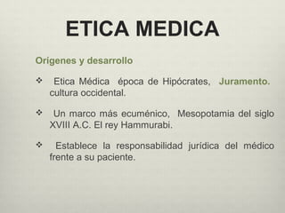 ETICA MEDICA
Orígenes y desarrollo
 Etica Médica época de Hipócrates, Juramento.
cultura occidental.
 Un marco más ecuménico, Mesopotamia del siglo
XVIII A.C. El rey Hammurabi.
 Establece la responsabilidad jurídica del médico
frente a su paciente.
 