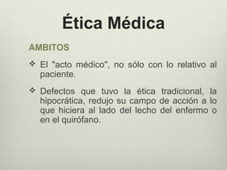 Ética Médica
AMBITOS
 El "acto médico", no sólo con lo relativo al
paciente.
 Defectos que tuvo la ética tradicional, la
hipocrática, redujo su campo de acción a lo
que hiciera al lado del lecho del enfermo o
en el quirófano.
 