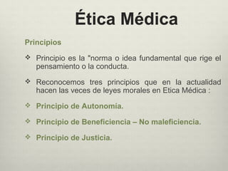 Ética Médica
Principios
 Principio es la "norma o idea fundamental que rige el
pensamiento o la conducta.
 Reconocemos tres principios que en la actualidad
hacen las veces de leyes morales en Etica Médica :
 Principio de Autonomía.
 Principio de Beneficiencia – No maleficiencia.
 Principio de Justicia.
 