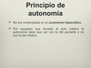 Principio de
autonomía
 No fue contemplada en el Juramento hipocrático.
 Por supuesto que durante el acto médico la
autonomía tiene que ver con la del paciente y no
con la del médico.
 