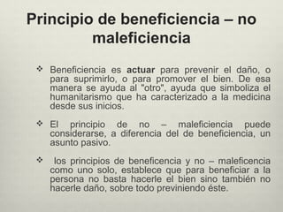 Principio de beneficiencia – no
maleficiencia
 Beneficiencia es actuar para prevenir el daño, o
para suprimirlo, o para promover el bien. De esa
manera se ayuda al "otro", ayuda que simboliza el
humanitarismo que ha caracterizado a la medicina
desde sus inicios.
 El principio de no – maleficiencia puede
considerarse, a diferencia del de beneficiencia, un
asunto pasivo.
 los principios de beneficencia y no – maleficencia
como uno solo, establece que para beneficiar a la
persona no basta hacerle el bien sino también no
hacerle daño, sobre todo previniendo éste.
 