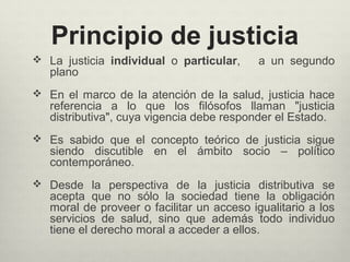 Principio de justicia
 La justicia individual o particular, a un segundo
plano
 En el marco de la atención de la salud, justicia hace
referencia a lo que los filósofos llaman "justicia
distributiva", cuya vigencia debe responder el Estado.
 Es sabido que el concepto teórico de justicia sigue
siendo discutible en el ámbito socio – político
contemporáneo.
 Desde la perspectiva de la justicia distributiva se
acepta que no sólo la sociedad tiene la obligación
moral de proveer o facilitar un acceso igualitario a los
servicios de salud, sino que además todo individuo
tiene el derecho moral a acceder a ellos.
 
