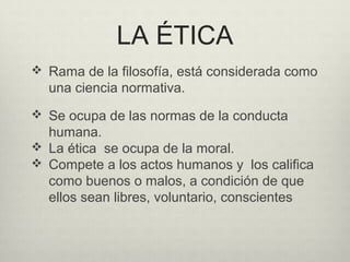 LA ÉTICA
 Rama de la filosofía, está considerada como
una ciencia normativa.
 Se ocupa de las normas de la conducta
humana.
 La ética se ocupa de la moral.
 Compete a los actos humanos y los califica
como buenos o malos, a condición de que
ellos sean libres, voluntario, conscientes
 