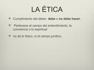 LA ÉTICA
 Cumplimiento del deber. debe o no debe hacer.
 Pertenece al campo del entendimiento, la
conciencia o lo espiritual
 no de lo físico, ni al campo jurídico,
 