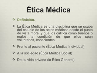 Ética Médica
 Definición.
 La Ética Médica es una disciplina que se ocupa
del estudio de los actos médicos desde el punto
de vista moral y que los califica como buenos o
malos, a condición de que ellos sean
voluntarios, conscientes.
 Frente al paciente (Ética Médica Individual)
 A la sociedad (Ética Médica Social)
 De su vida privada (la Ética General).
 
