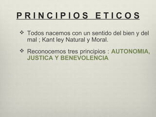 P R I N C I P I O S E T I C O S
 Todos nacemos con un sentido del bien y del
mal ; Kant ley Natural y Moral.
 Reconocemos tres principios : AUTONOMIA,
JUSTICA Y BENEVOLENCIA
 