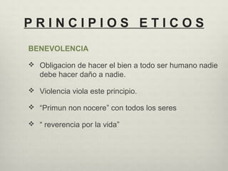 P R I N C I P I O S E T I C O S
BENEVOLENCIA
 Obligacion de hacer el bien a todo ser humano nadie
debe hacer daño a nadie.
 Violencia viola este principio.
 “Primun non nocere” con todos los seres
 “ reverencia por la vida”
 