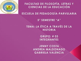 FACULTAD DE FILOSOFÍA, LETRAS Y
   CIENCIAS DE LA EDUCACIÓN

ESCUELA DE PEDAGOGÍA-PARVULARIA

         5° SEMESTRE “A”

  TEMA: LA ÉTICA A TRAVÉS DE LA
             HISTORIA

          GRUPO: # 03
          INTEGRANTES

         JENNY COSTA
      ANDREA MALDONADO
       GABRIELA VALENCIA
 