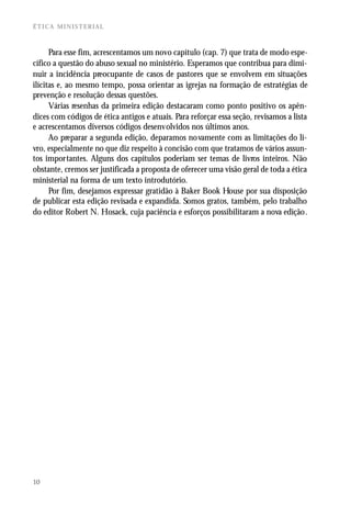 ÉTICA MINISTERIAL



      Para esse fim, acrescentamos um novo capítulo (cap. 7) que trata de modo espe-
cífico a questão do abuso sexual no ministério. Esperamos que contribua para dimi-
nuir a incidência preocupante de casos de pastores que se envolvem em situações
ilícitas e, ao mesmo tempo, possa orientar as igrejas na formação de estratégias de
prevenção e resolução dessas questões.
      Várias resenhas da primeira edição destacaram como ponto positivo os apên-
dices com códigos de ética antigos e atuais. Para reforçar essa seção, revisamos a lista
e acrescentamos diversos códigos desenvolvidos nos últimos anos.
      Ao preparar a segunda edição, deparamos novamente com as limitações do li-
vro, especialmente no que diz respeito à concisão com que tratamos de vários assun-
tos importantes. Alguns dos capítulos poderiam ser temas de livros inteiros. Não
obstante, cremos ser justificada a proposta de oferecer uma visão geral de toda a ética
ministerial na forma de um texto introdutório.
      Por fim, desejamos expressar gratidão à Baker Book House por sua disposição
de publicar esta edição revisada e expandida. Somos gratos, também, pelo trabalho
do editor Robert N. Hosack, cuja paciência e esforços possibilitaram a nova edição.




10
 