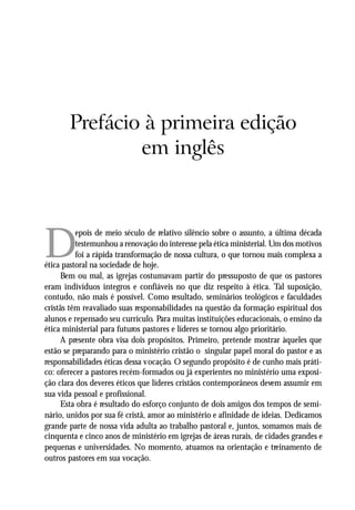 A VOCAÇÃO MINISTERIAL




       Prefácio à primeira edição
               em inglês




D
          epois de meio século de relativo silêncio sobre o assunto, a última década
          testemunhou a renovação do interesse pela ética ministerial. Um dos motivos
          foi a rápida transformação de nossa cultura, o que tornou mais complexa a
ética pastoral na sociedade de hoje.
     Bem ou mal, as igrejas costumavam partir do pressuposto de que os pastores
eram indivíduos íntegros e confiáveis no que diz respeito à ética. Tal suposição,
contudo, não mais é possível. Como resultado, seminários teológicos e faculdades
cristãs têm reavaliado suas responsabilidades na questão da formação espiritual dos
alunos e repensado seu currículo. Para muitas instituições educacionais, o ensino da
ética ministerial para futuros pastores e líderes se tornou algo prioritário.
     A presente obra visa dois propósitos. Primeiro, pretende mostrar àqueles que
estão se preparando para o ministério cristão o singular papel moral do pastor e as
responsabilidades éticas dessa vocação. O segundo propósito é de cunho mais práti-
co: oferecer a pastores recém-formados ou já experientes no ministério uma exposi-
ção clara dos deveres éticos que líderes cristãos contemporâneos devem assumir em
sua vida pessoal e profissional.
     Esta obra é resultado do esforço conjunto de dois amigos dos tempos de semi-
nário, unidos por sua fé cristã, amor ao ministério e afinidade de ideias. Dedicamos
grande parte de nossa vida adulta ao trabalho pastoral e, juntos, somamos mais de
cinquenta e cinco anos de ministério em igrejas de áreas rurais, de cidades grandes e
pequenas e universidades. No momento, atuamos na orientação e treinamento de
outros pastores em sua vocação.


                                                                                  11
 