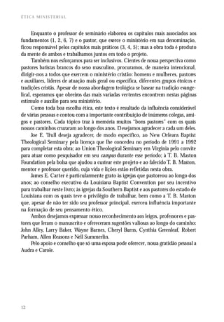 ÉTICA MINISTERIAL



      Enquanto o professor de seminário elaborou os capítulos mais associados aos
fundamentos (1, 2, 6, 7) e o pastor, que exerce o ministério em sua denominação,
ficou responsável pelos capítulos mais práticos (3, 4, 5); mas a obra toda é produto
da mente de ambos e trabalhamos juntos em todo o projeto.
      Também nos esforçamos para ser inclusivos. Cientes de nossa perspectiva como
pastores batistas brancos do sexo masculino, procuramos, de maneira intencional,
dirigir-nos a todos que exercem o ministério cristão: homens e mulheres, pastores
e auxiliares, líderes de atuação mais geral ou específica, diferentes grupos étnicos e
tradições cristãs. Apesar de nossa abordagem teológica se basear na tradição evange-
lical, esperamos que obreiros das mais variadas vertentes encontrem nestas páginas
estímulo e auxílio para seu ministério.
      Como toda boa escolha ética, este texto é resultado da influência considerável
de várias pessoas e contou com a importante contribuição de inúmeros colegas, ami-
gos e pastores. Cada tópico traz à memória muitos “bons pastores” com os quais
nossos caminhos cruzaram ao longo dos anos. Desejamos agradecer a cada um deles.
      Joe E. T rull deseja agradecer, de modo específico, ao New Orleans Baptist
Theological Seminary pela licença que lhe concedeu no período de 1991 a 1992
para completar esta obra; ao Union Theological Seminary em Virginia pelo convite
para atuar como pesquisador em seu campus durante esse período; à T. B. Maston
Foundation pela bolsa que ajudou a custear este projeto e ao falecido T. B. Maston,
mentor e professor querido, cuja vida e lições estão refletidas nesta obra.
      James E. Carter é particularmente grato às igrejas que pastoreou ao longo dos
anos; ao conselho executivo da Louisiana Baptist Convention por seu incentivo
para trabalhar neste livro; às igrejas da Southern Baptist e aos pastores do estado de
Louisiana com os quais teve o privilégio de trabalhar, bem como a T. B. Maston
que, apesar de não ter sido seu professor principal, exerceu influência importante
na formação de seu pensamento ético.
      Ambos desejamos expressar nosso reconhecimento aos leigos, professores e pas-
tores que leram o manuscrito e ofereceram sugestões valiosas ao longo do caminho:
John Alley, Larry Baker, Wayne Barnes, Cheryl Burns, Cynthia Greenleaf, Robert
Parham, Allen Reasons e Nell Summerlin.
      Pelo apoio e conselho que só uma esposa pode oferecer, nossa gratidão pessoal a
Audra e Carole.




12
 