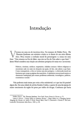 INTRODUÇÃO




                              Introdução




V
        ivemos em uma era de incerteza ética. No romance de Walker Percy, The
        Thanatos Syndrome, um ministro cristão se vê diante de um sério dilema
        ético. Percy resume a confusão moral do personagem e a nossa em uma
frase: “Não estamos na Era do Saber, mas sim na Era do Não-saber-o-que-fazer”. 1
James Wind considera essa citação um aforismo perspicaz de nossa era e acrescenta:

        Políticos, cientistas, médicos, empresários, cidadãos comuns e líderes religiosos se
        encontram cada vez mais em situações nas quais, de fato, não sabem o que fazer.
        Como consequência, a ética se tornou uma área próspera, e a derrocada moral um
        fenômeno que ocupa as páginas das manchetes. A sabedoria convencional mostra-se
        claramente inadequada para nossos problemas ambientais, tecnológicos, políticos,
        econômicos e sociais.2

    Não podemos mais tomar por certa a ética ministerial, se é que isso foi possível
algum dia. Em uma cidade do sul dos Estados Unidos, o pastor de uma das igrejas de
maior crescimento da região foi preso por tráfico de drogas. Confessou que havia



   1
     Walker PERCY, The Thanatos Syndrome . New York: Farrar, Straus & Gir oux, p. 75.
   2
     James P W IND , “Clergy Ethics in Modern Fiction”, Clerg y Ethics in a Changing Society:
             .
Mapping the Terrain, ed. James P. Wind, Russel Burk, Paul F. Camenisch e Dennis P. McCann.
Louisville: Westminster John Kno x, 1991, p. 99.


                                                                                          13
 