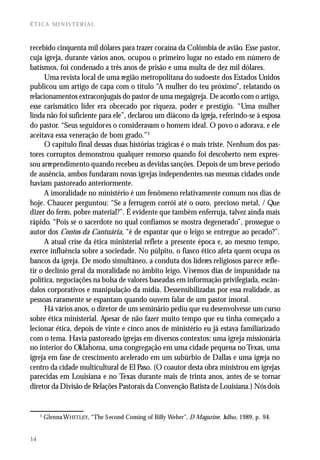 ÉTICA MINISTERIAL



recebido cinquenta mil dólares para trazer cocaína da Colômbia de avião. Esse pastor,
cuja igreja, durante vários anos, ocupou o primeiro lugar no estado em número de
batismos, foi condenado a três anos de prisão e uma multa de dez mil dólares.
      Uma revista local de uma região metropolitana do sudoeste dos Estados Unidos
publicou um artigo de capa com o título “A mulher do teu próximo”, relatando os
relacionamentos extraconjugais do pastor de uma megaigreja. De acordo com o artigo,
esse carismático líder era obcecado por riqueza, poder e prestígio. “Uma mulher
linda não foi suficiente para ele”, declarou um diácono da igreja, referindo-se à esposa
do pastor. “Seus seguidores o consideravam o homem ideal. O povo o adorava, e ele
aceitava essa veneração de bom grado.”3
      O capítulo final dessas duas histórias trágicas é o mais triste. Nenhum dos pas-
tores corruptos demonstrou qualquer remorso quando foi descoberto nem expres-
sou arrependimento quando recebeu as devidas sanções. Depois de um breve período
de ausência, ambos fundaram novas igrejas independentes nas mesmas cidades onde
haviam pastoreado anteriormente.
      A imoralidade no ministério é um fenômeno relativamente comum nos dias de
hoje. Chaucer perguntou: “Se a ferrugem corrói até o ouro, precioso metal, / Que
dizer do ferro, pobre material?”. É evidente que também enferruja, talvez ainda mais
rápido. “Pois se o sacerdote no qual confiamos se mostra degenerado”, prossegue o
autor dos Contos da Cantuária, “é de espantar que o leigo se entregue ao pecado?”.
      A atual crise da ética ministerial reflete a presente época e, ao mesmo tempo,
exerce influência sobre a sociedade. No púlpito, o fiasco ético afeta quem ocupa os
bancos da igreja. De modo simultâneo, a conduta dos líderes religiosos parece refle-
tir o declínio geral da moralidade no âmbito leigo. Vivemos dias de impunidade na
política, negociações na bolsa de valores baseadas em informação privilegiada, escân-
dalos corporativos e manipulação da mídia. Dessensibilizadas por essa realidade, as
pessoas raramente se espantam quando ouvem falar de um pastor imoral.
      Há vários anos, o diretor de um seminário pediu que eu desenvolvesse um curso
sobre ética ministerial. Apesar de não fazer muito tempo que eu tinha começado a
lecionar ética, depois de vinte e cinco anos de ministério eu já estava familiarizado
com o tema. Havia pastoreado igrejas em diversos contextos: uma igreja missionária
no interior do Oklahoma, uma congregação em uma cidade pequena no Texas, uma
igreja em fase de crescimento acelerado em um subúrbio de Dallas e uma igreja no
centro da cidade multicultural de El Paso. (O coautor desta obra ministrou em igrejas
parecidas em Louisiana e no Texas durante mais de trinta anos, antes de se tornar
diretor da Divisão de Relações Pastorais da Convenção Batista de Louisiana.) Nós dois


     3
         Glenna W HITLEY, “The S econd Coming of Billy Weber”, D Magazine. Julho, 1989, p . 94.


14
 