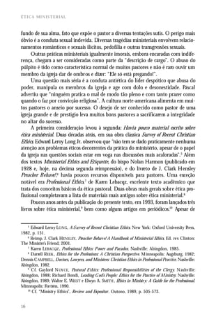 ÉTICA MINISTERIAL



fundo de sua alma, fato que expõe o pastor a diversas tentações sutis. O perigo mais
óbvio é a conduta sexual indevida. Diversas tragédias ministeriais envolvem relacio-
namentos românticos e sexuais ilícitos, pedofilia e outras transgressões sexuais.
      Outras práticas ministeriais igualmente imorais, embora encaradas com indife-
rença, chegam a ser consideradas como parte da “descrição de cargo”. O abuso do
púlpito é tido como característica normal de muitos pastores e não é raro ouvir um
membro da igreja dar de ombros e dizer: “Ele só está pregando!”.
      Uma questão mais séria é a conduta antiética do líder despótico que abusa do
poder, manipula os membros da igreja e age com dolo e desonestidade. Pascal
advertiu que “ninguém pratica o mal de modo tão pleno e com tanto prazer como
quando o faz por convicção religiosa”. A cultura norte-americana alimenta em mui-
tos pastores o anseio por sucesso. O desejo de ser conhecido como pastor de uma
igreja grande e de prestígio leva muitos bons pastores a sacrificarem a integridade
no altar do sucesso.
      A primeira consideração levou à segunda: Havia pouco material escrito sobre
ética ministerial. Duas décadas atrás, em sua obra clássica Survey of Recent Christian
Ethics, Edward Leroy Long Jr. observou que “não tem se dado praticamente nenhuma
atenção aos problemas éticos decorrentes da prática do ministério, apesar de o papel
da igreja nas questões sociais estar em voga nas discussões mais acaloradas”.5 Além
dos textos Ministerial Ethics and Etiquette, do bispo Nolan Harmon (publicado em
1928 e, hoje, na décima segunda reimpressão), e do livreto de J. Clark Hensley
Preacher Behave!,6 havia poucos recursos disponíveis para pastores. Uma exceção
notável era Professional Ethics,7 de Karen Lebacqz, excelente texto acadêmico que
trata dos conceitos básicos da ética pastoral. Duas obras mais gerais sobre ética pro-
fissional completavam a lista de materiais mais antigos sobre ética ministerial.8
      Poucos anos antes da publicação do presente texto, em 1993, foram lançados três
livros sobre ética ministerial,9 bem como alguns artigos em periódicos.10 Apesar de


     5
      Edward Leroy LONG, A S urvey of Recent Christian Ethics. New York: Oxford University Press,
1982, p. 151.
   6
      Reimp. J. Clark HENSLEY, Preacher Behav e! A Handbook of Ministerial Ethics, Ed. rev Clinton:
                                                                                              .
The Minister’s Friend, 2001.
   7
      Karen LEBACQZ , Professional Ethics: P ower and Paradox. Nashville: Abingdon, 1985.
   8
      Darrell REEK , Ethics for the Professions: A Christian Perspective. M inneapolis: Augsburg, 1982;
Dennis C AMPBELL, Doctors, Lawyers, and Ministers: Christian Ethics in Professional Practice. Nashville:
Abingdon, 1982.
   9
      Cf. Gaylord N OY CE, Pastoral E thics: Professional Responsibilities of the Clerg y. N ashville:
Abingdon, 1988; Richard Bondi, Leading G od’s People: Ethics for the Practice of M inistry. Nashville:
Abingdon, 1989; Walter E. WIEST e Elwyn A. SMITH , Ethics in Ministr y: A Guide for the Professional.
Minneapolis: For tress, 1990.
   10
      Cf. “Ministr y Ethics”, Review and Expositor . Outono, 1989, p. 505-573.


16
 